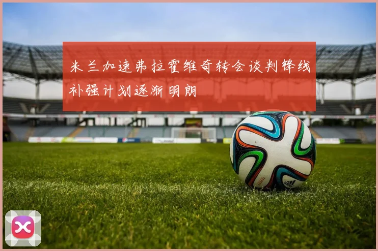 米兰加速弗拉霍维奇转会谈判锋线补强计划逐渐明朗