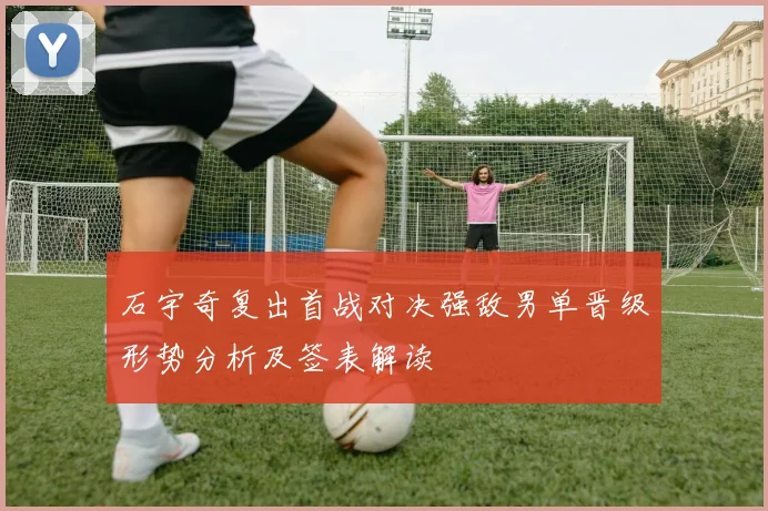 石宇奇复出首战对决强敌男单晋级形势分析及签表解读