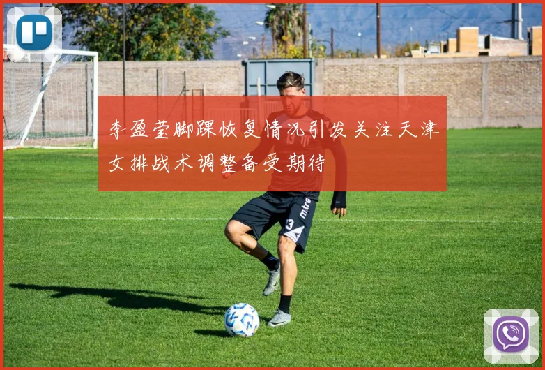 李盈莹脚踝恢复情况引发关注天津女排战术调整备受期待