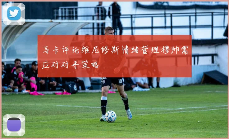 马卡评论维尼修斯情绪管理穆帅需应对对手策略