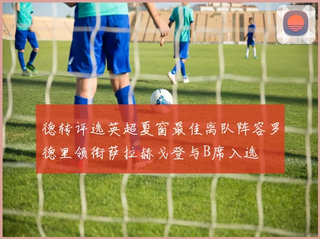 德转评选英超夏窗最佳离队阵容罗德里领衔萨拉赫戈登与B席入选