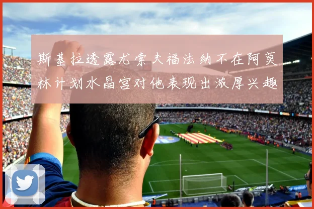 斯基拉透露尤索夫福法纳不在阿莫林计划水晶宫对他表现出浓厚兴趣