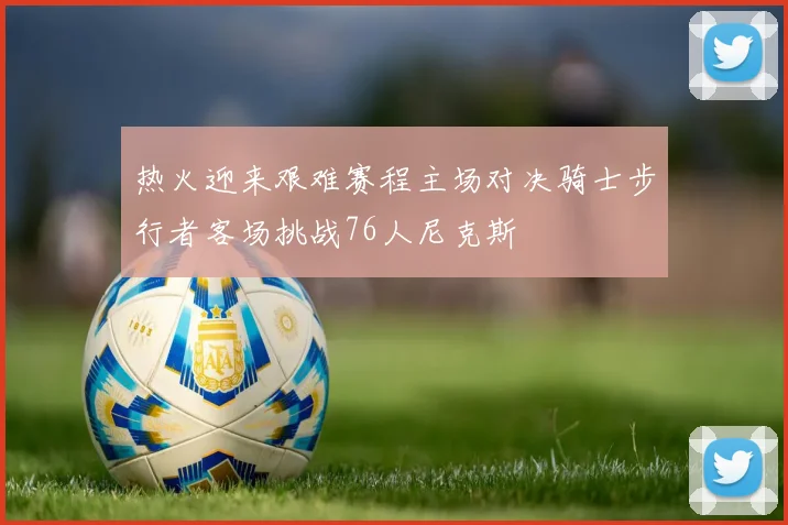 热火迎来艰难赛程主场对决骑士步行者客场挑战76人尼克斯