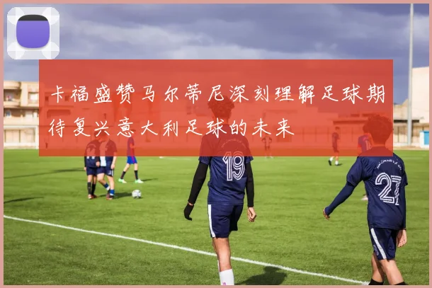 卡福盛赞马尔蒂尼深刻理解足球期待复兴意大利足球的未来