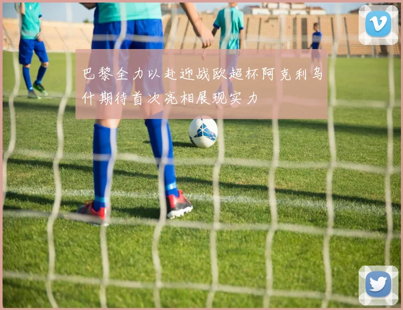 巴黎全力以赴迎战欧超杯阿克利乌什期待首次亮相展现实力