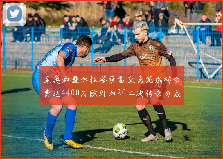莱奥加盟加拉塔萨雷交易完成转会费达4400万欧外加20二次转会分成