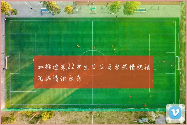 加维迎来22岁生日亚马尔深情祝福兄弟情谊永存